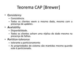 Teorema CAP [Brewer]
• Consistency
– Consistência.
– Todos os clientes veem o mesmo dado, mesmo com a
presença de updates.
• Availability
– Disponibilidade.
– Todos os clientes acham uma réplica do dado mesmo na
presença de falhas.
• Partition-tolerance
– tolerante a particionamento
– As propriedades do sistema são mantidas mesmo quando
este é particionado.
 