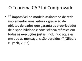 O Teorema CAP foi Comprovado
• “É impossível no modelo assíncrono de rede
implementar uma leitura / gravação de
objetos de dados que garanta as propriedades
de disponibilidade e consistência atômica em
todas as execuções justas (incluindo aqueles
em que as mensagens são perdidos).” [Gilbert
e Lynch, 2002]
 