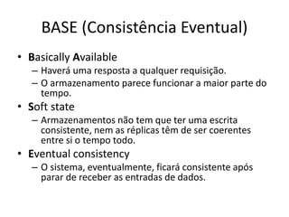 BASE (Consistência Eventual)
• Basically Available
– Haverá uma resposta a qualquer requisição.
– O armazenamento parece funcionar a maior parte do
tempo.
• Soft state
– Armazenamentos não tem que ter uma escrita
consistente, nem as réplicas têm de ser coerentes
entre si o tempo todo.
• Eventual consistency
– O sistema, eventualmente, ficará consistente após
parar de receber as entradas de dados.
 