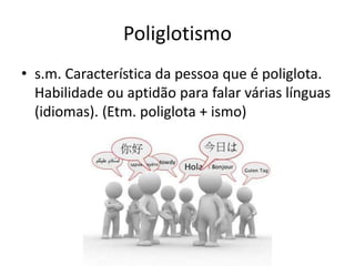 Poliglotismo
• s.m. Característica da pessoa que é poliglota.
Habilidade ou aptidão para falar várias línguas
(idiomas). (Etm. poliglota + ismo)
 