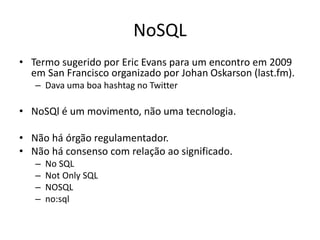 NoSQL
• Termo sugerido por Eric Evans para um encontro em 2009
em San Francisco organizado por Johan Oskarson (last.fm).
– Dava uma boa hashtag no Twitter
• NoSQl é um movimento, não uma tecnologia.
• Não há órgão regulamentador.
• Não há consenso com relação ao significado.
– No SQL
– Not Only SQL
– NOSQL
– no:sql
 
