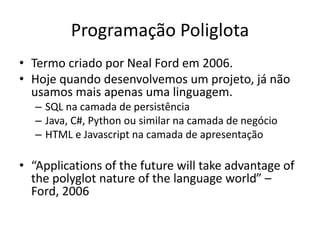 Programação Poliglota
• Termo criado por Neal Ford em 2006.
• Hoje quando desenvolvemos um projeto, já não
usamos mais apenas uma linguagem.
– SQL na camada de persistência
– Java, C#, Python ou similar na camada de negócio
– HTML e Javascript na camada de apresentação
• “Applications of the future will take advantage of
the polyglot nature of the language world” –
Ford, 2006
 