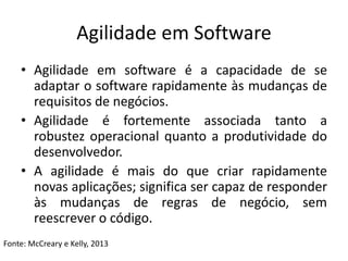 Agilidade em Software
• Agilidade em software é a capacidade de se
adaptar o software rapidamente às mudanças de
requisitos de negócios.
• Agilidade é fortemente associada tanto a
robustez operacional quanto a produtividade do
desenvolvedor.
• A agilidade é mais do que criar rapidamente
novas aplicações; significa ser capaz de responder
às mudanças de regras de negócio, sem
reescrever o código.
Fonte: McCreary e Kelly, 2013
 