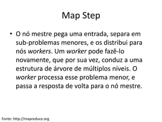 Map Step
• O nó mestre pega uma entrada, separa em
sub-problemas menores, e os distribui para
nós workers. Um worker pode fazê-lo
novamente, que por sua vez, conduz a uma
estrutura de árvore de múltiplos níveis. O
worker processa esse problema menor, e
passa a resposta de volta para o nó mestre.
Fonte: http://mapreduce.org
 
