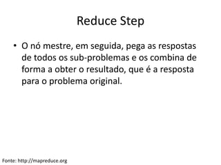 Reduce Step
• O nó mestre, em seguida, pega as respostas
de todos os sub-problemas e os combina de
forma a obter o resultado, que é a resposta
para o problema original.
Fonte: http://mapreduce.org
 