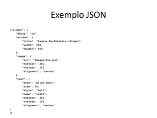 Exemplo JSON
{"widget": {
"debug": "on",
"window": {
"title": "Sample Konfabulator Widget",
"width": 500,
"height": 500
},
"image": {
"src": "Images/Sun.png",
"hOffset": 250,
"vOffset": 250,
"alignment": "center"
},
"text": {
"data": "Click Here",
"size": 36,
"style": "bold",
"name": "text1",
"hOffset": 250,
"vOffset": 100,
"alignment": "center"
}
}}
 