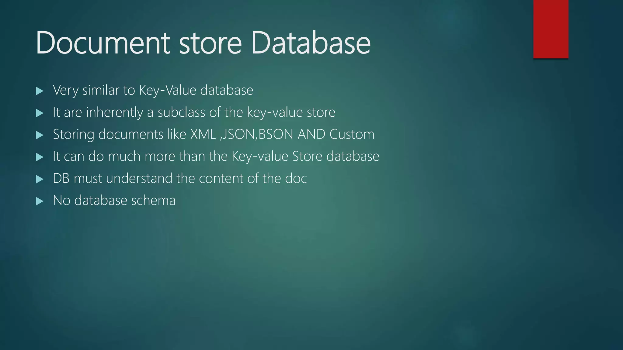 Document store Database
 Very similar to Key-Value database
 It are inherently a subclass of the key-value store
 Storing documents like XML ,JSON,BSON AND Custom
 It can do much more than the Key-value Store database
 DB must understand the content of the doc
 No database schema
 