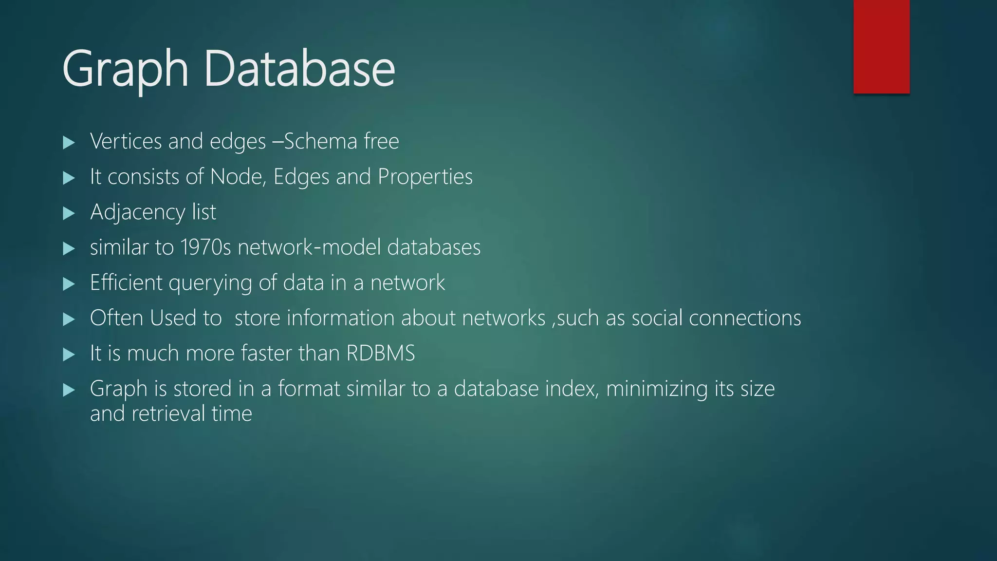 Graph Database
 Vertices and edges –Schema free
 It consists of Node, Edges and Properties
 Adjacency list
 similar to 1970s network-model databases
 Efficient querying of data in a network
 Often Used to store information about networks ,such as social connections
 It is much more faster than RDBMS
 Graph is stored in a format similar to a database index, minimizing its size
and retrieval time
 