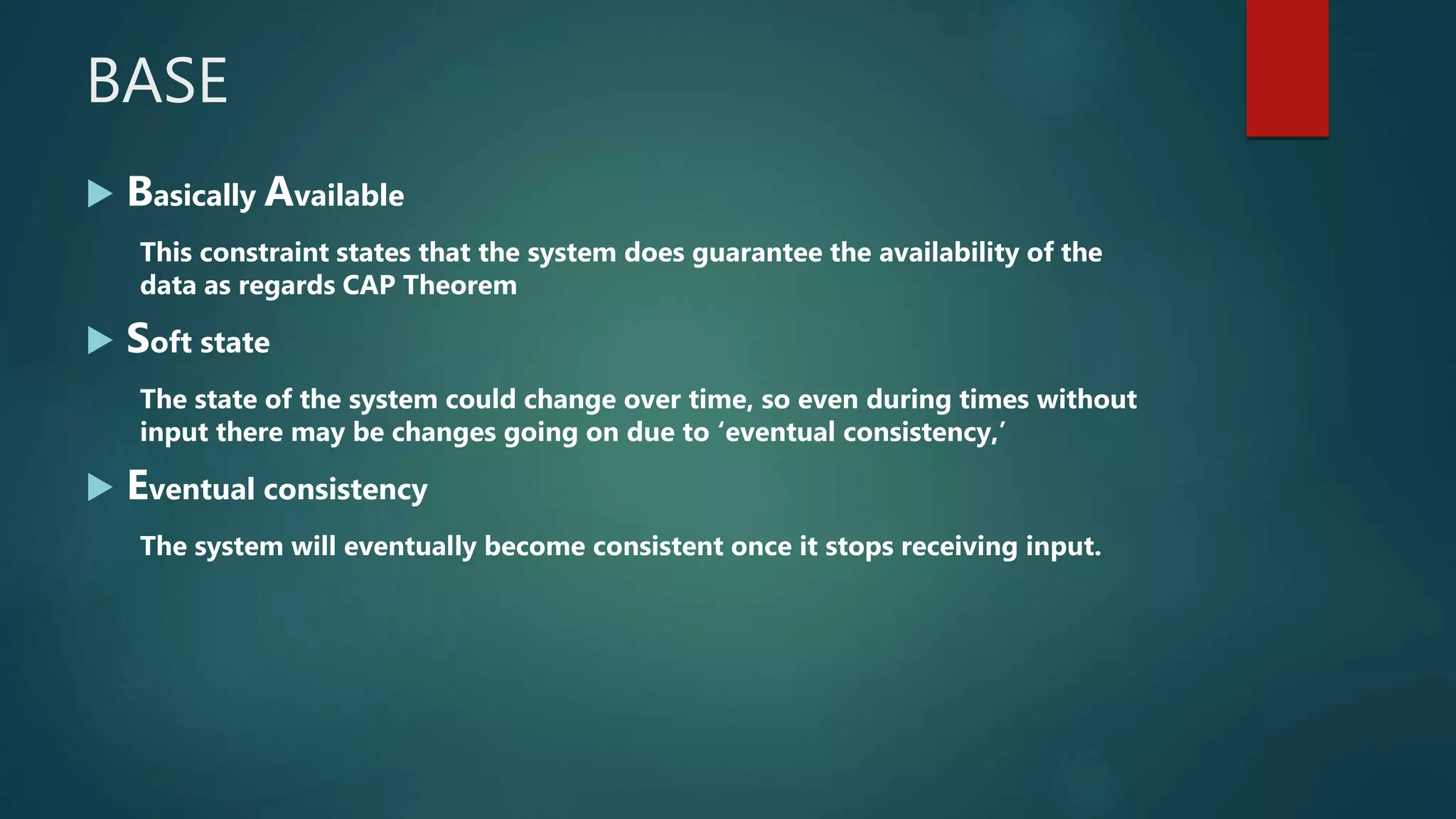 BASE
 Basically Available
This constraint states that the system does guarantee the availability of the
data as regards CAP Theorem
 Soft state
The state of the system could change over time, so even during times without
input there may be changes going on due to ‘eventual consistency,’
 Eventual consistency
The system will eventually become consistent once it stops receiving input.
 