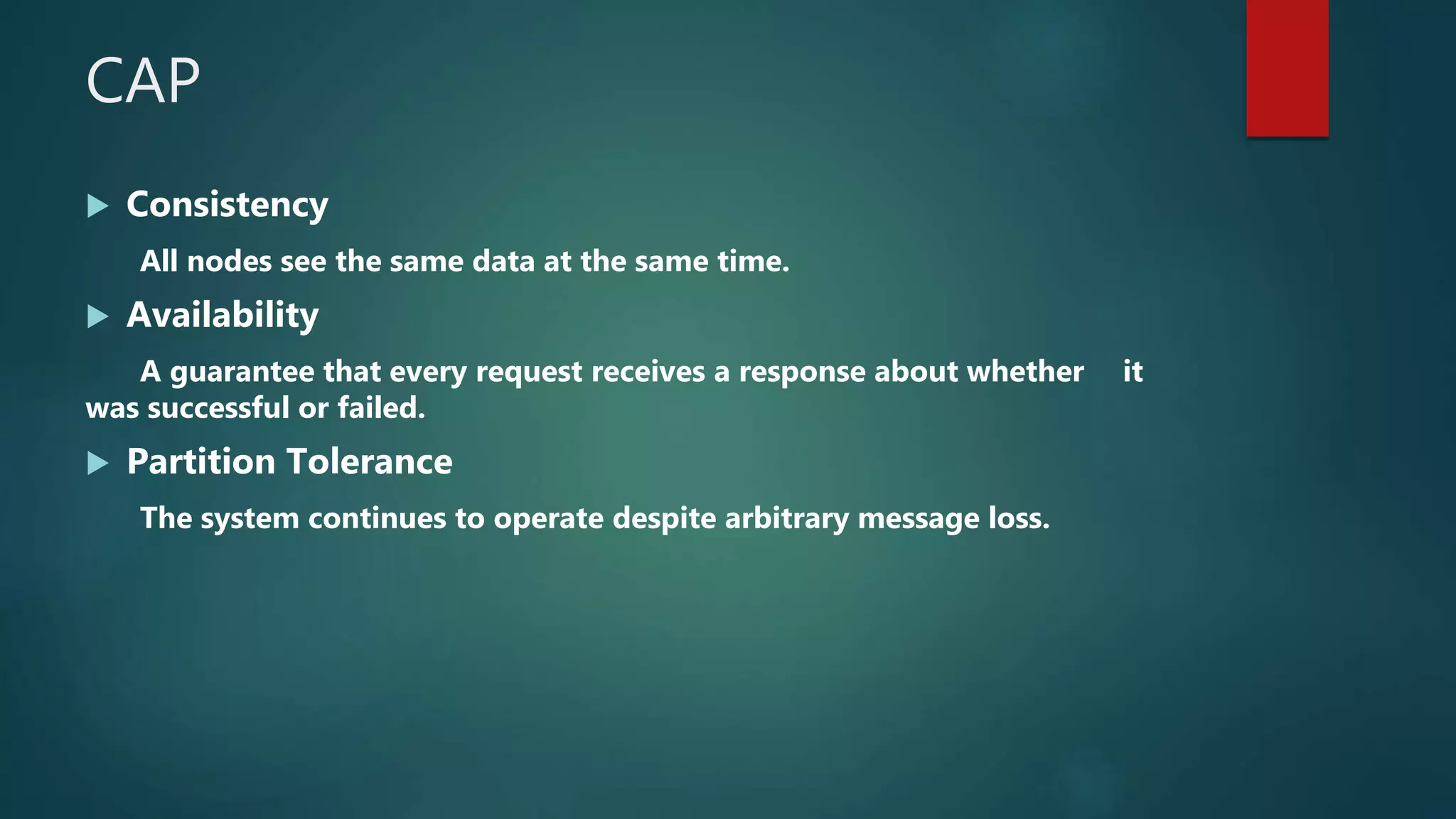 CAP
 Consistency
All nodes see the same data at the same time.
 Availability
A guarantee that every request receives a response about whether it
was successful or failed.
 Partition Tolerance
The system continues to operate despite arbitrary message loss.
 