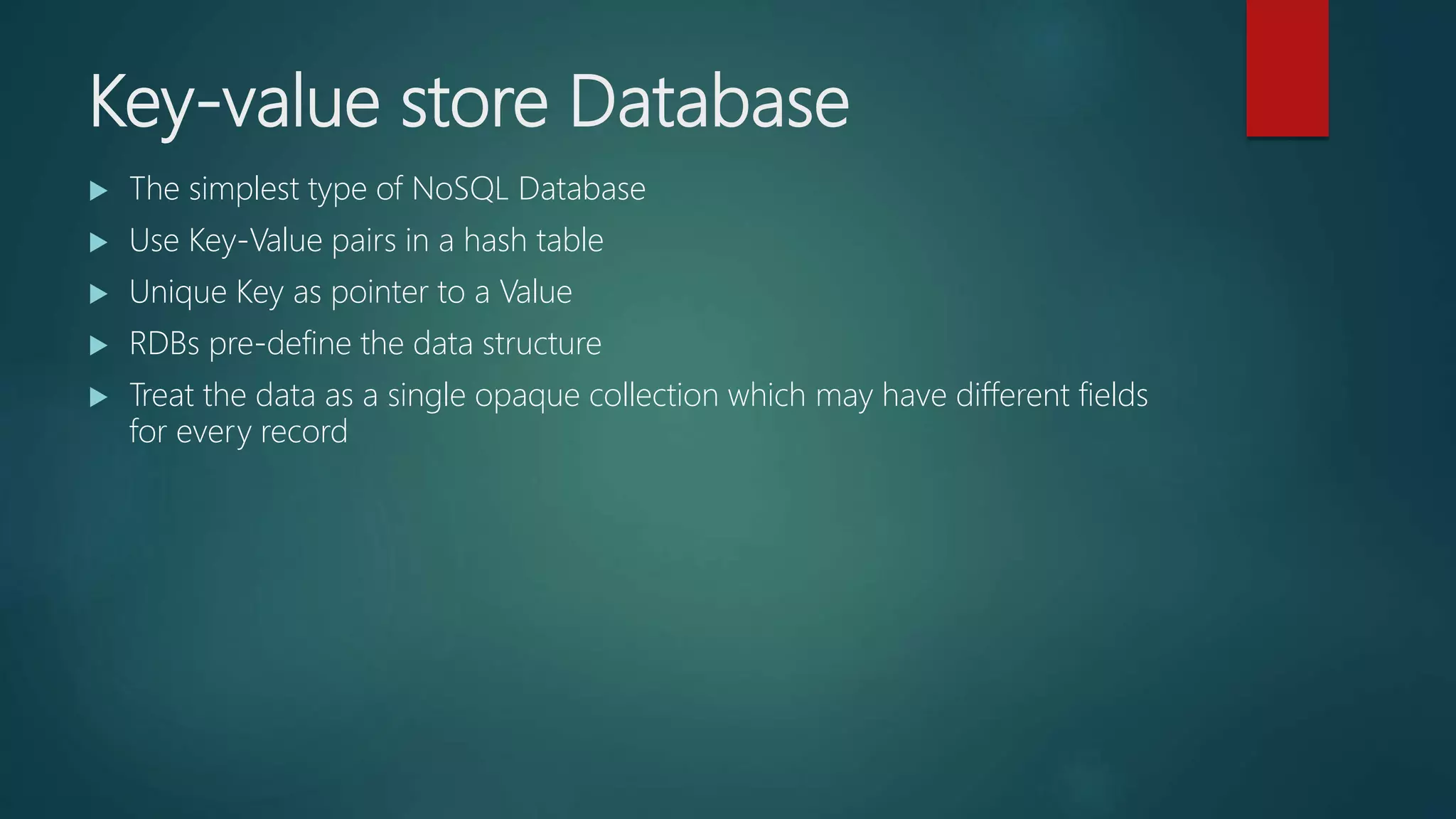 Key-value store Database
 The simplest type of NoSQL Database
 Use Key-Value pairs in a hash table
 Unique Key as pointer to a Value
 RDBs pre-define the data structure
 Treat the data as a single opaque collection which may have different fields
for every record
 
