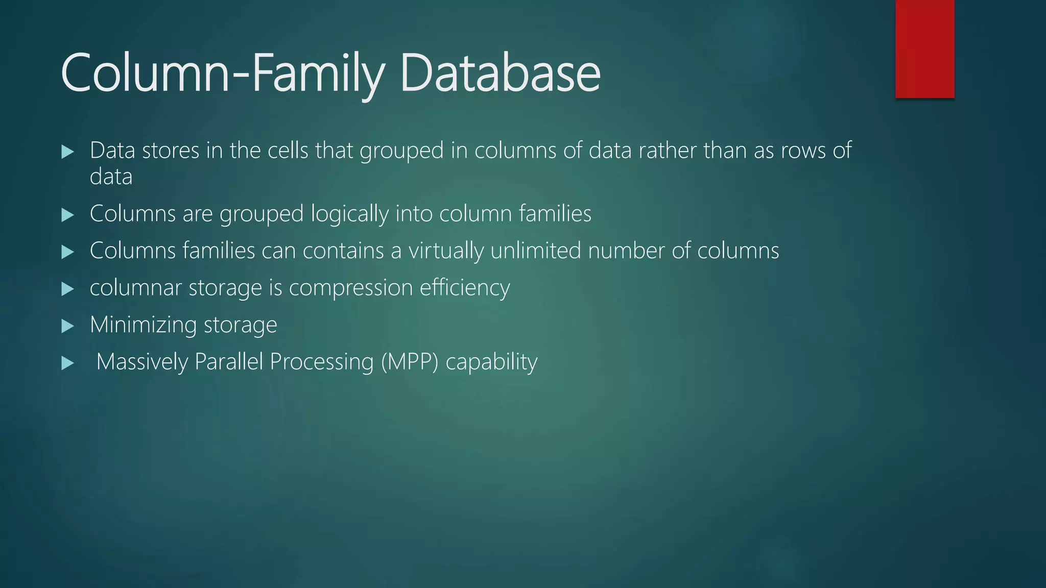 Column-Family Database
 Data stores in the cells that grouped in columns of data rather than as rows of
data
 Columns are grouped logically into column families
 Columns families can contains a virtually unlimited number of columns
 columnar storage is compression efficiency
 Minimizing storage
 Massively Parallel Processing (MPP) capability
 