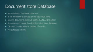 Document store Database
 Very similar to Key-Value database
 It are inherently a subclass of the key-value store
 Storing documents like XML ,JSON,BSON AND Custom
 It can do much more than the Key-value Store database
 DB must understand the content of the doc
 No database schema
 