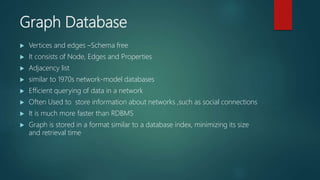 Graph Database
 Vertices and edges –Schema free
 It consists of Node, Edges and Properties
 Adjacency list
 similar to 1970s network-model databases
 Efficient querying of data in a network
 Often Used to store information about networks ,such as social connections
 It is much more faster than RDBMS
 Graph is stored in a format similar to a database index, minimizing its size
and retrieval time
 