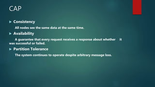 CAP
 Consistency
All nodes see the same data at the same time.
 Availability
A guarantee that every request receives a response about whether it
was successful or failed.
 Partition Tolerance
The system continues to operate despite arbitrary message loss.
 
