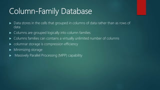 Column-Family Database
 Data stores in the cells that grouped in columns of data rather than as rows of
data
 Columns are grouped logically into column families
 Columns families can contains a virtually unlimited number of columns
 columnar storage is compression efficiency
 Minimizing storage
 Massively Parallel Processing (MPP) capability
 