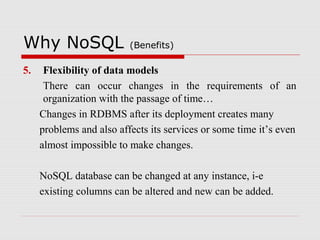 Why NoSQL (Benefits)
5. Flexibility of data models
There can occur changes in the requirements of an
organization with the passage of time…
Changes in RDBMS after its deployment creates many
problems and also affects its services or some time it’s even
almost impossible to make changes.
NoSQL database can be changed at any instance, i-e
existing columns can be altered and new can be added.
 