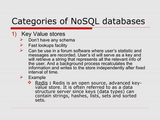 Categories of NoSQL databases
1) Key Value stores
 Don’t have any schema
 Fast lookups facility
 Can be use in a forum software where user’s statistic and
messages are recorded. User’s id will serve as a key and
will retrieve a string that represents all the relevant info of
the user. And a background process recalculates the
information and writes to the store independently after fixed
interval of time.
 Example
 Redis : Redis is an open source, advanced key-
value store. It is often referred to as a data
structure server since keys (data types) can
contain strings, hashes, lists, sets and sorted
sets.
 