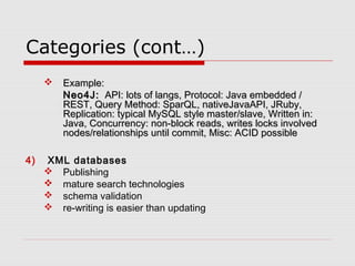 Categories (cont…)
 Example:Example:
Neo4J:Neo4J:  API: lots of langs, Protocol: Java embedded /  API: lots of langs, Protocol: Java embedded /
REST, Query Method: SparQL, nativeJavaAPI, JRuby,REST, Query Method: SparQL, nativeJavaAPI, JRuby,
Replication: typical MySQL style master/slave, Written in:Replication: typical MySQL style master/slave, Written in:
Java, Concurrency: non-block reads, writes locks involvedJava, Concurrency: non-block reads, writes locks involved
nodes/relationships until commit, Misc: ACID possiblenodes/relationships until commit, Misc: ACID possible
4) XML databases
 Publishing
 mature search technologies
 schema validation
 re-writing is easier than updating
 