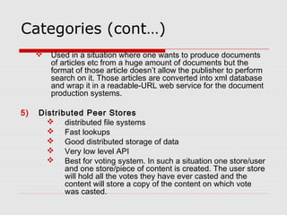 Categories (cont…)
 Used in a situation where one wants to produce documents
of articles etc from a huge amount of documents but the
format of those article doesn’t allow the publisher to perform
search on it. Those articles are converted into xml database
and wrap it in a readable-URL web service for the document
production systems.
5) Distributed Peer Stores
 distributed file systems
 Fast lookups
 Good distributed storage of data
 Very low level API
 Best for voting system. In such a situation one store/user
and one store/piece of content is created. The user store
will hold all the votes they have ever casted and the
content will store a copy of the content on which vote
was casted.
 