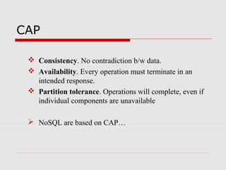 CAP
 Consistency. No contradiction b/w data.
 Availability. Every operation must terminate in an
intended response.
 Partition tolerance. Operations will complete, even if
individual components are unavailable
 NoSQL are based on CAP…
 