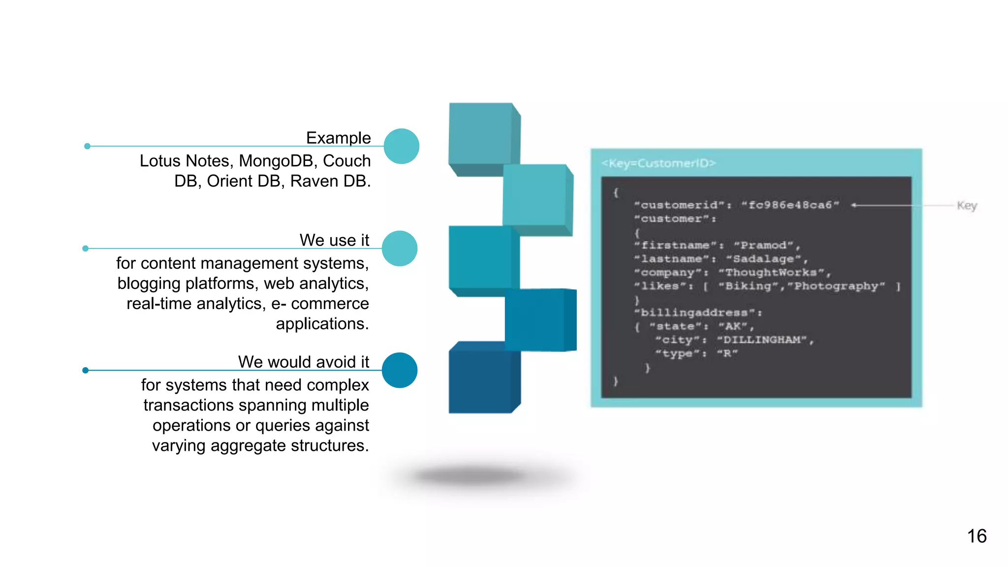 for content management systems,
blogging platforms, web analytics,
real-time analytics, e- commerce
applications.
We use it
for systems that need complex
transactions spanning multiple
operations or queries against
varying aggregate structures.
We would avoid it
Lotus Notes, MongoDB, Couch
DB, Orient DB, Raven DB.
Example
16
 