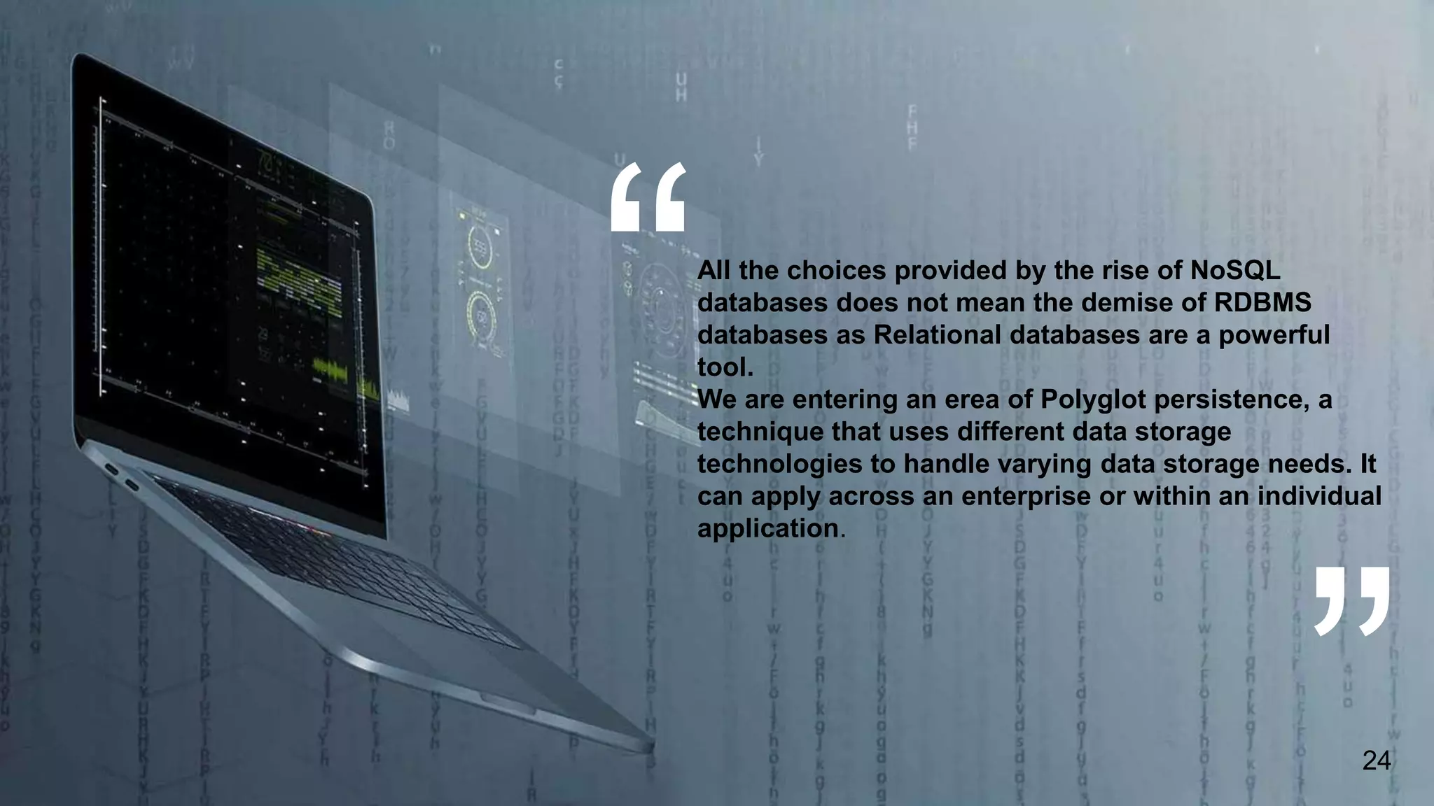 All the choices provided by the rise of NoSQL
databases does not mean the demise of RDBMS
databases as Relational databases are a powerful
tool.
We are entering an erea of Polyglot persistence, a
technique that uses different data storage
technologies to handle varying data storage needs. It
can apply across an enterprise or within an individual
application.
24
 