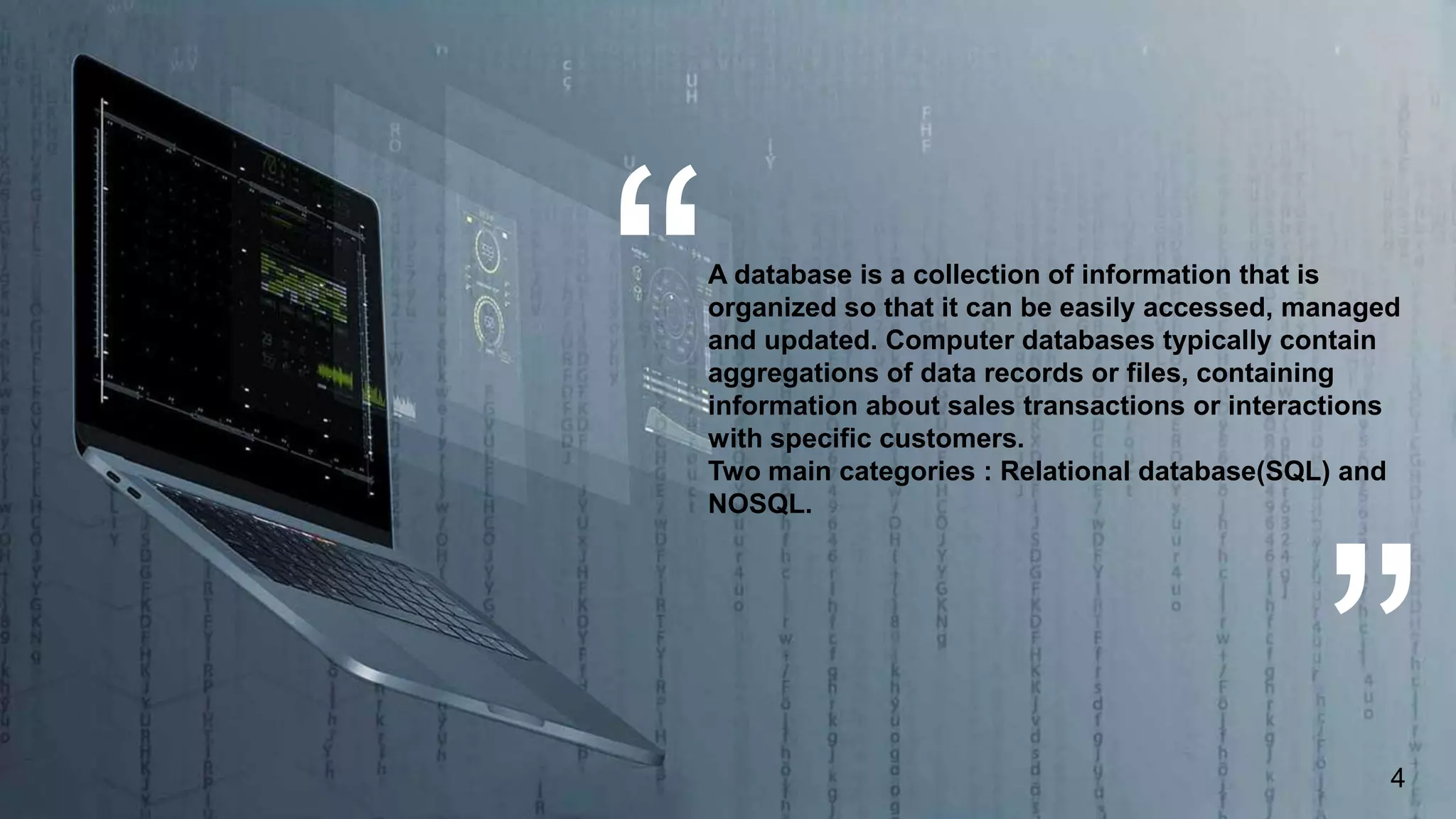 A database is a collection of information that is
organized so that it can be easily accessed, managed
and updated. Computer databases typically contain
aggregations of data records or files, containing
information about sales transactions or interactions
with specific customers.
Two main categories : Relational database(SQL) and
NOSQL.
4
 
