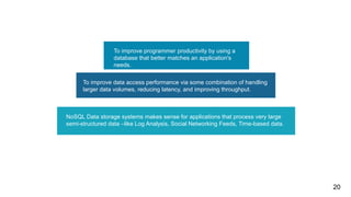 03
To improve data access performance via some combination of handling
larger data volumes, reducing latency, and improving throughput.
To improve programmer productivity by using a
database that better matches an application's
needs.
NoSQL Data storage systems makes sense for applications that process very large
semi-structured data –like Log Analysis, Social Networking Feeds, Time-based data.
20
 