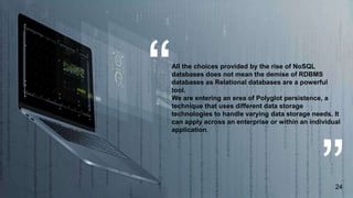All the choices provided by the rise of NoSQL
databases does not mean the demise of RDBMS
databases as Relational databases are a powerful
tool.
We are entering an erea of Polyglot persistence, a
technique that uses different data storage
technologies to handle varying data storage needs. It
can apply across an enterprise or within an individual
application.
24
 