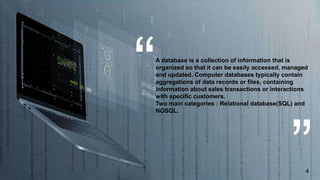 A database is a collection of information that is
organized so that it can be easily accessed, managed
and updated. Computer databases typically contain
aggregations of data records or files, containing
information about sales transactions or interactions
with specific customers.
Two main categories : Relational database(SQL) and
NOSQL.
4
 