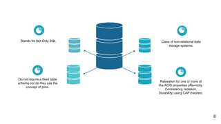Class of non-relational data
storage systems.
Relaxation for one or more of
the ACID properties (Atomicity,
Consistency, Isolation,
Durability) using CAP theorem.
Stands for Not Only SQL
Do not require a fixed table
schema nor do they use the
concept of joins.
6
 
