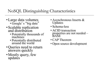 NoSQL Distinguishing Characteristics
•Large data volumes
• Google’s “big data”
•Scalable replication
and distribution
• Potentially thousands of
machines
• Potentially distributed
around the world
•Queries need to return
answers quickly
•Mostly query, few
updates
• Asynchronous Inserts &
Updates
• Schema-less
• ACID transaction
properties are not needed –
BASE
• CAP Theorem
• Open source development
 