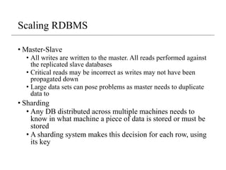 Scaling RDBMS
• Master-Slave
• All writes are written to the master. All reads performed against
the replicated slave databases
• Critical reads may be incorrect as writes may not have been
propagated down
• Large data sets can pose problems as master needs to duplicate
data to
• Sharding
• Any DB distributed across multiple machines needs to
know in what machine a piece of data is stored or must be
stored
• A sharding system makes this decision for each row, using
its key
 