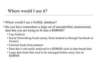 Where would I use it?
• Where would I use a NoSQL database?
• Do you have somewhere a large set of uncontrolled, unstructured,
data that you are trying to fit into a RDBMS?
• Log Analysis
• Social Networking Feeds (many firms hooked in through Facebook or
Twitter)
• External feeds from partners
• Data that is not easily analyzed in a RDBMS such as time-based data
• Large data feeds that need to be massaged before entry into an
RDBMS
 