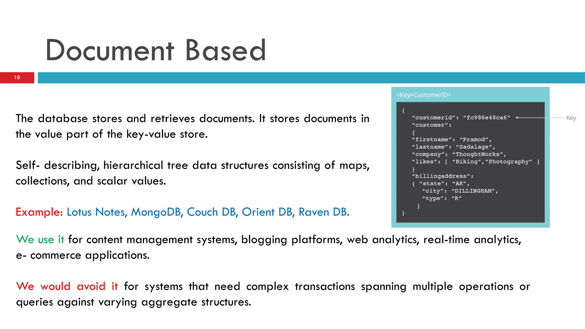 Document Based The database stores and retrieves documents. It stores documents in the value part of the key-value store. Self- describing, hierarchical tree data structures consisting of maps, collections, and scalar values. Example: Lotus Notes, MongoDB, Couch DB, Orient DB, Raven DB. We use it for content management systems, blogging platforms, web analytics, real-time analytics, e- commerce applications. We would avoid it for systems that need complex transactions spanning multiple operations or queries against varying aggregate structures. 10 