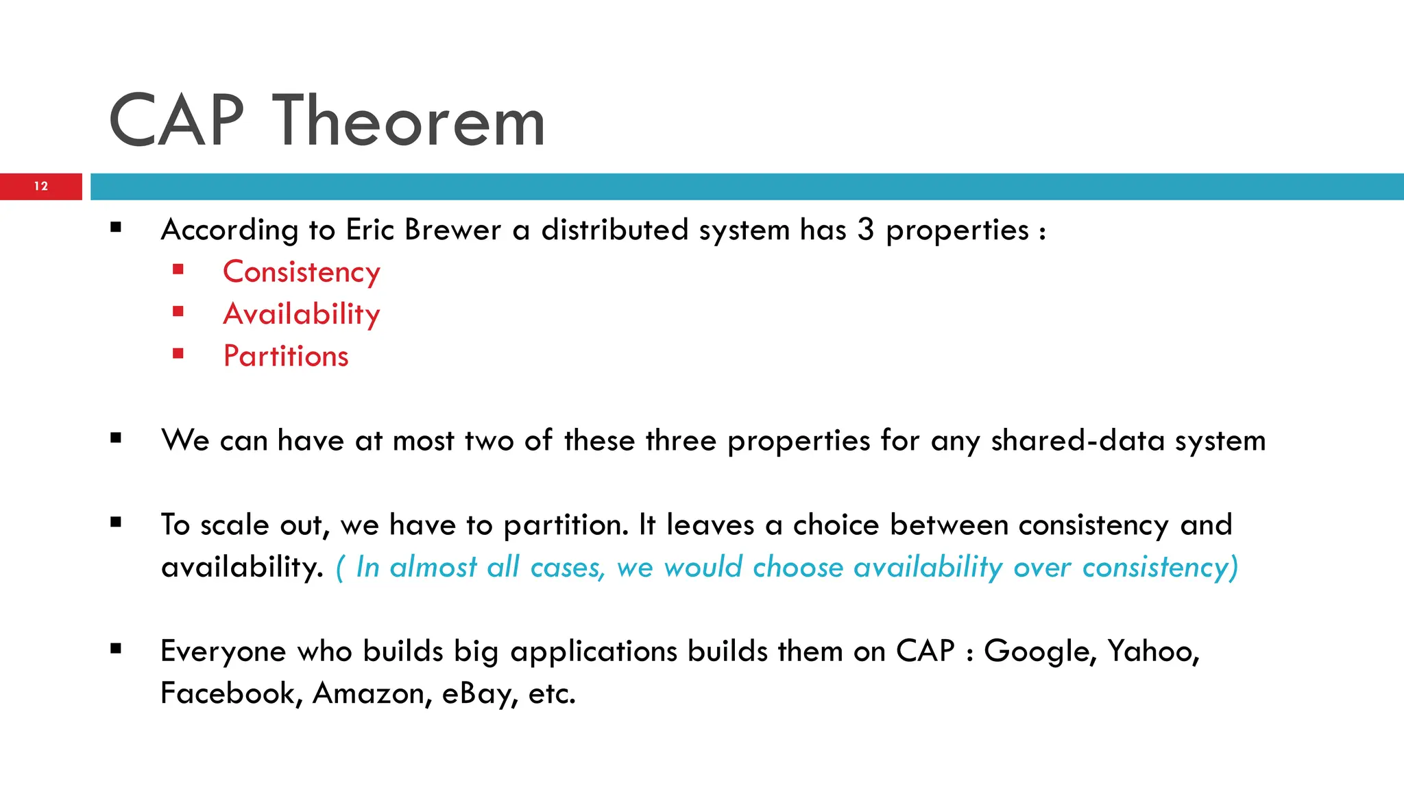 CAP Theorem  According to Eric Brewer a distributed system has 3 properties :  Consistency  Availability  Partitions  We can have at most two of these three properties for any shared-data system  To scale out, we have to partition. It leaves a choice between consistency and availability. ( In almost all cases, we would choose availability over consistency)  Everyone who builds big applications builds them on CAP : Google, Yahoo, Facebook, Amazon, eBay, etc. 12 