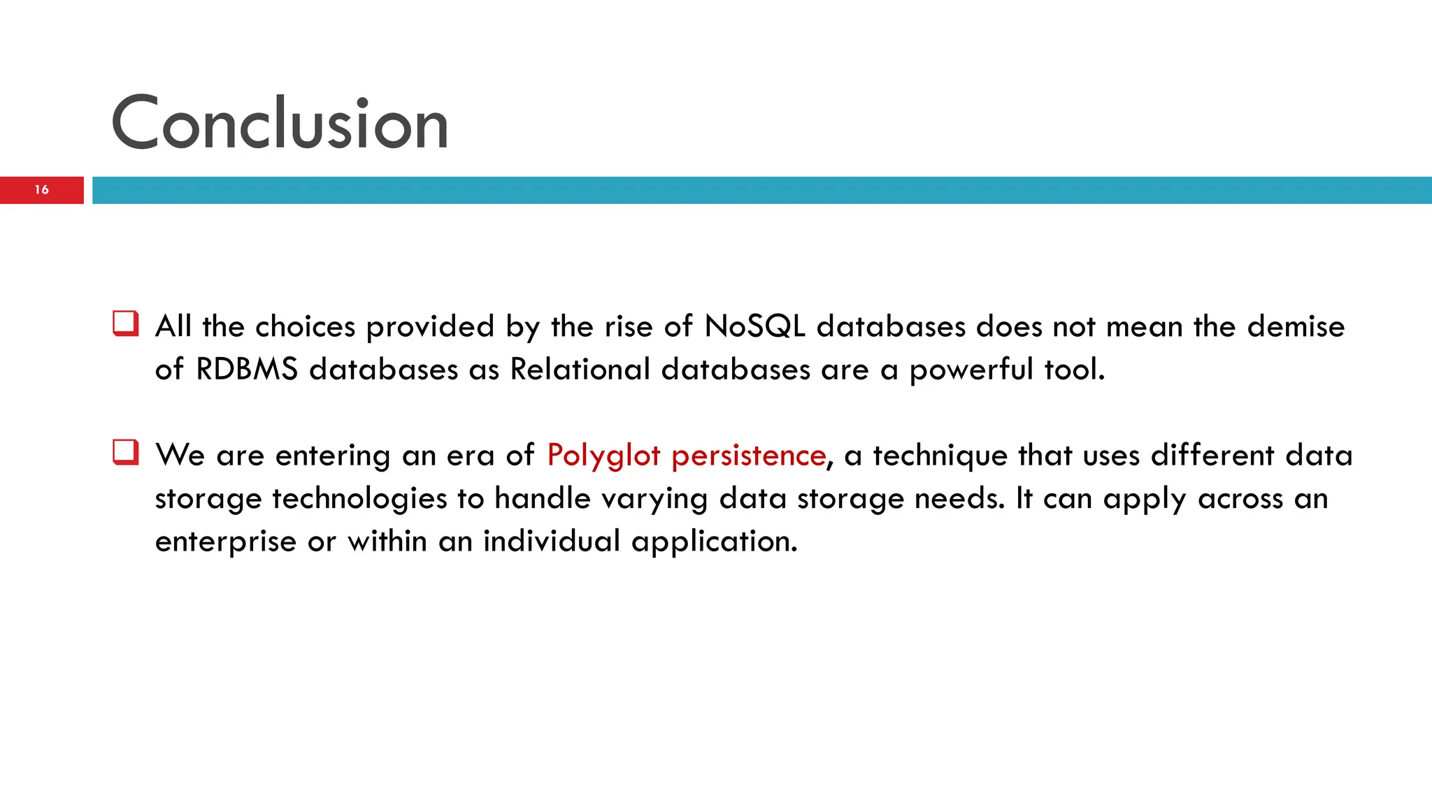 Conclusion  All the choices provided by the rise of NoSQL databases does not mean the demise of RDBMS databases as Relational databases are a powerful tool.  We are entering an era of Polyglot persistence, a technique that uses different data storage technologies to handle varying data storage needs. It can apply across an enterprise or within an individual application. 16 