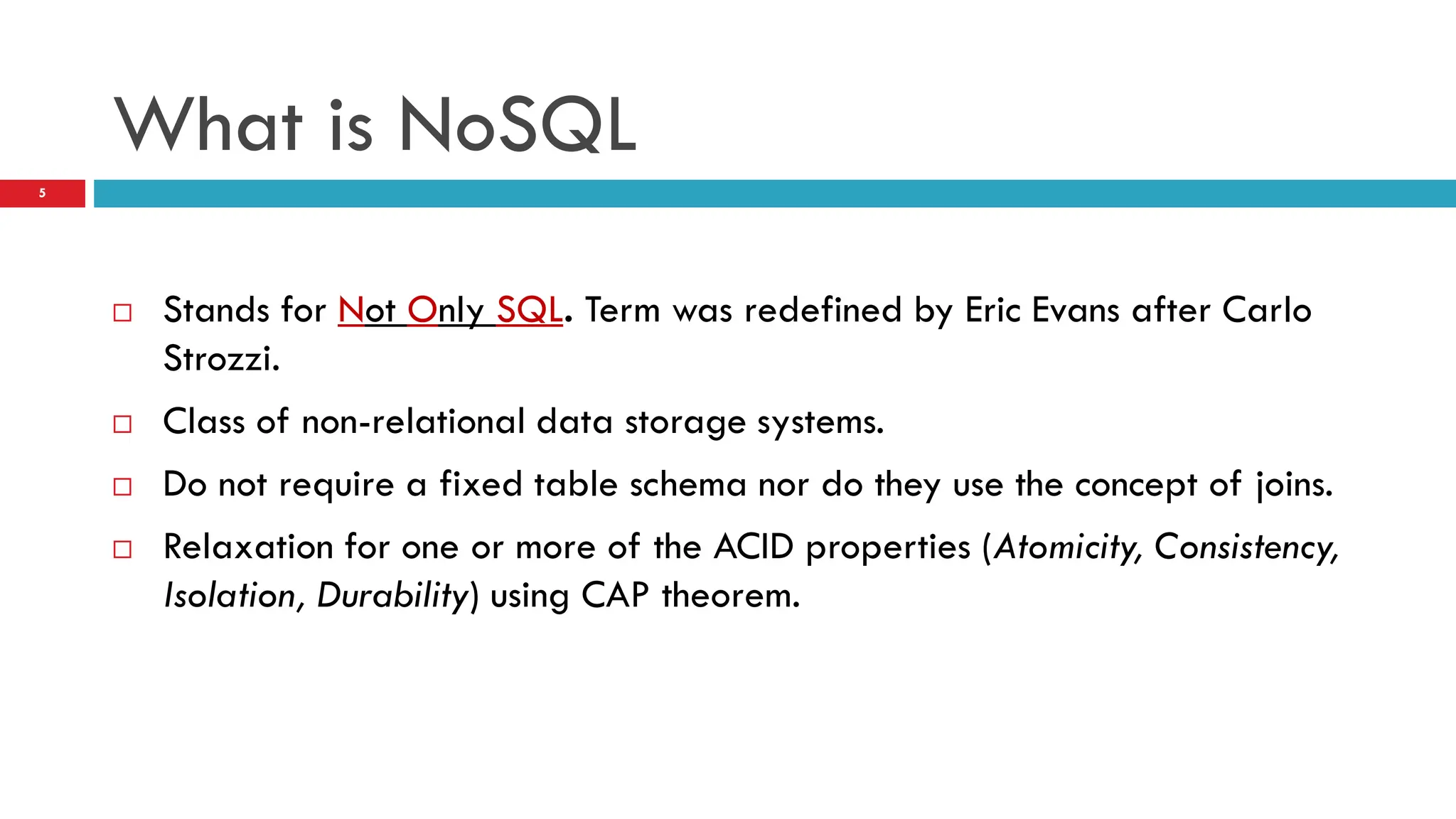 What is NoSQL  Stands for Not Only SQL. Term was redefined by Eric Evans after Carlo Strozzi.  Class of non-relational data storage systems.  Do not require a fixed table schema nor do they use the concept of joins.  Relaxation for one or more of the ACID properties (Atomicity, Consistency, Isolation, Durability) using CAP theorem. 5 