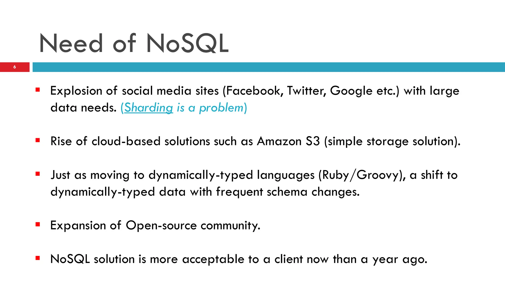 Need of NoSQL  Explosion of social media sites (Facebook, Twitter, Google etc.) with large data needs. (Sharding is a problem)  Rise of cloud-based solutions such as Amazon S3 (simple storage solution).  Just as moving to dynamically-typed languages (Ruby/Groovy), a shift to dynamically-typed data with frequent schema changes.  Expansion of Open-source community.  NoSQL solution is more acceptable to a client now than a year ago. 6 