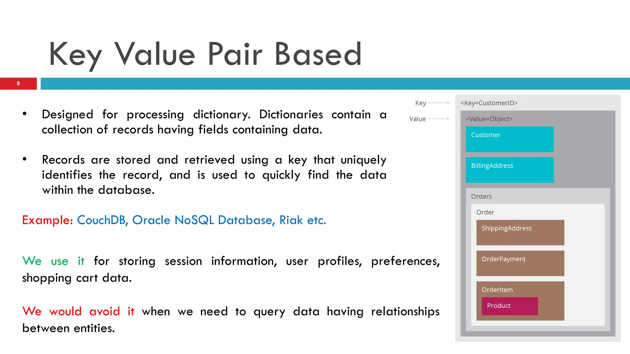 Key Value Pair Based • Designed for processing dictionary. Dictionaries contain a collection of records having fields containing data. • Records are stored and retrieved using a key that uniquely identifies the record, and is used to quickly find the data within the database. Example: CouchDB, Oracle NoSQL Database, Riak etc. We use it for storing session information, user profiles, preferences, shopping cart data. We would avoid it when we need to query data having relationships between entities. 8 