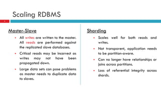 Scaling RDBMS
Master-Slave
 All writes are written to the master.
All reads are performed against
the replicated slave databases.
 Critical reads may be incorrect as
writes may not have been
propagated down.
 Large data sets can pose problems
as master needs to duplicate data
to slaves.
Sharding
 Scales well for both reads and
writes.
 Not transparent, application needs
to be partition-aware.
 Can no longer have relationships or
joins across partitions.
 Loss of referential integrity across
shards.
4
 