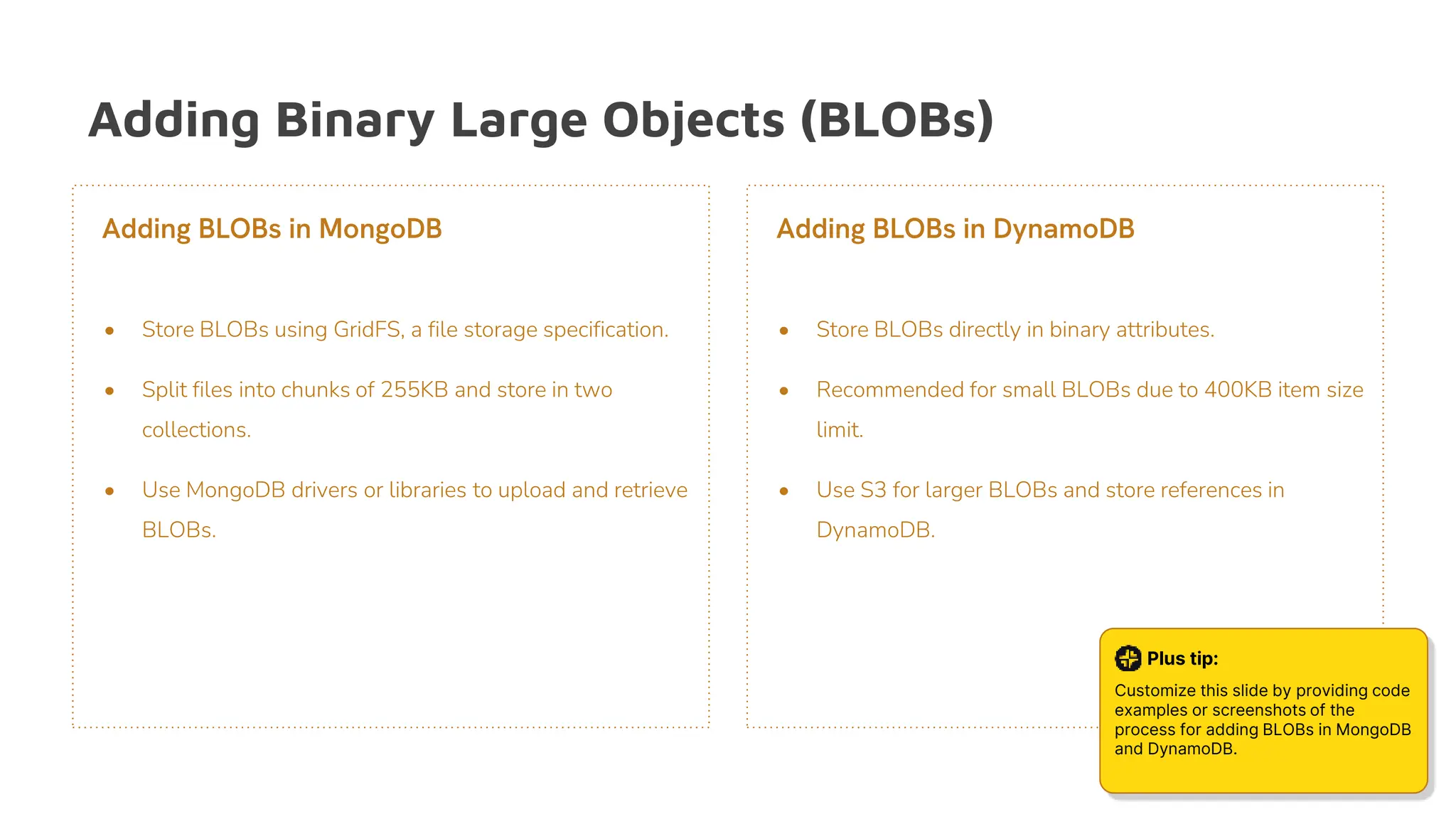 Adding Binary Large Objects (BLOBs)
• Store BLOBs using GridFS, a file storage specification.
• Split files into chunks of 255KB and store in two
collections.
• Use MongoDB drivers or libraries to upload and retrieve
BLOBs.
Adding BLOBs in MongoDB
• Store BLOBs directly in binary attributes.
• Recommended for small BLOBs due to 400KB item size
limit.
• Use S3 for larger BLOBs and store references in
DynamoDB.
Adding BLOBs in DynamoDB
Plus tip:
Customize this slide by providing code
examples or screenshots of the
process for adding BLOBs in MongoDB
and DynamoDB.
 
