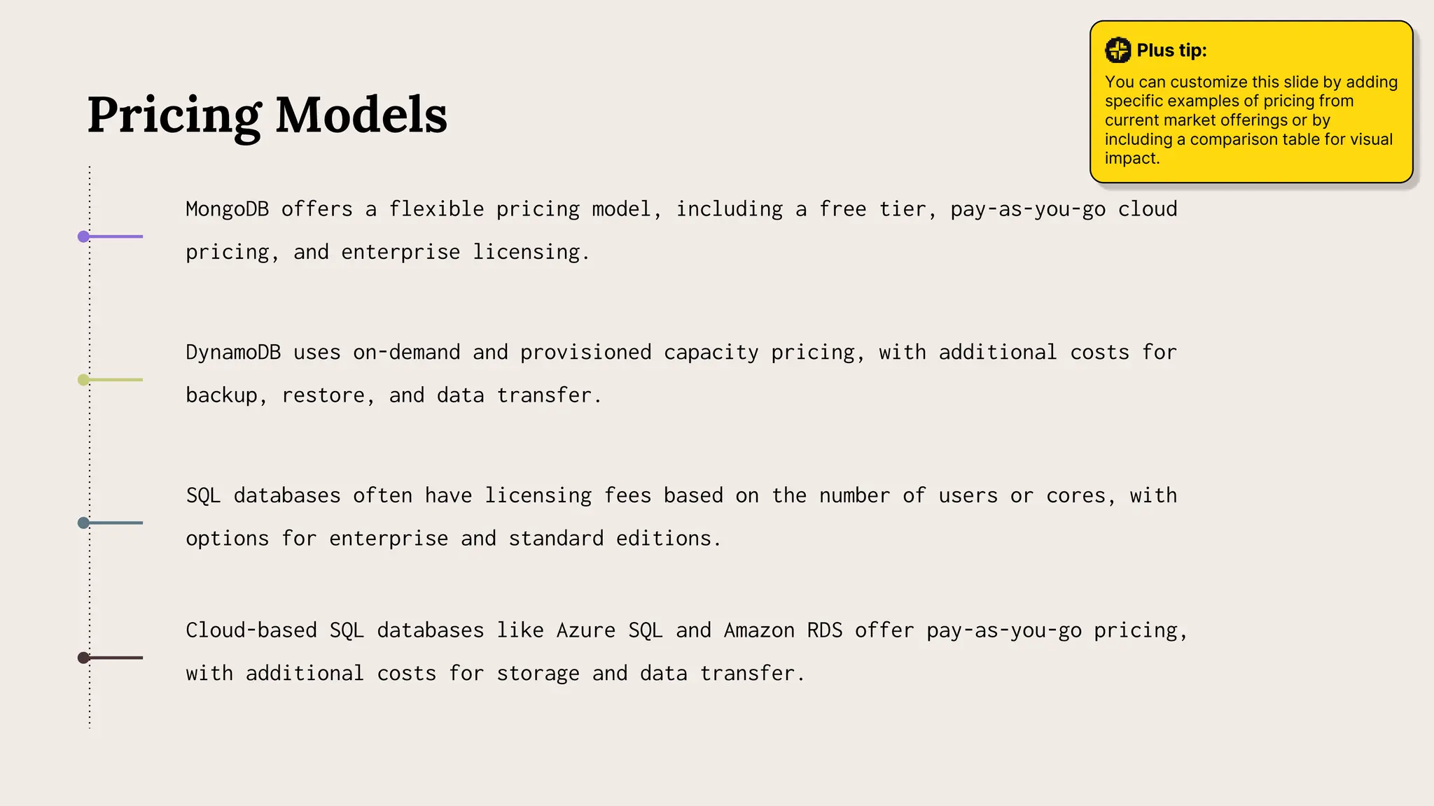SQL databases often have licensing fees based on the number of users or cores, with
options for enterprise and standard editions.
DynamoDB uses on-demand and provisioned capacity pricing, with additional costs for
backup, restore, and data transfer.
MongoDB offers a flexible pricing model, including a free tier, pay-as-you-go cloud
pricing, and enterprise licensing.
Pricing Models
Cloud-based SQL databases like Azure SQL and Amazon RDS offer pay-as-you-go pricing,
with additional costs for storage and data transfer.
Plus tip:
You can customize this slide by adding
specific examples of pricing from
current market offerings or by
including a comparison table for visual
impact.
 
