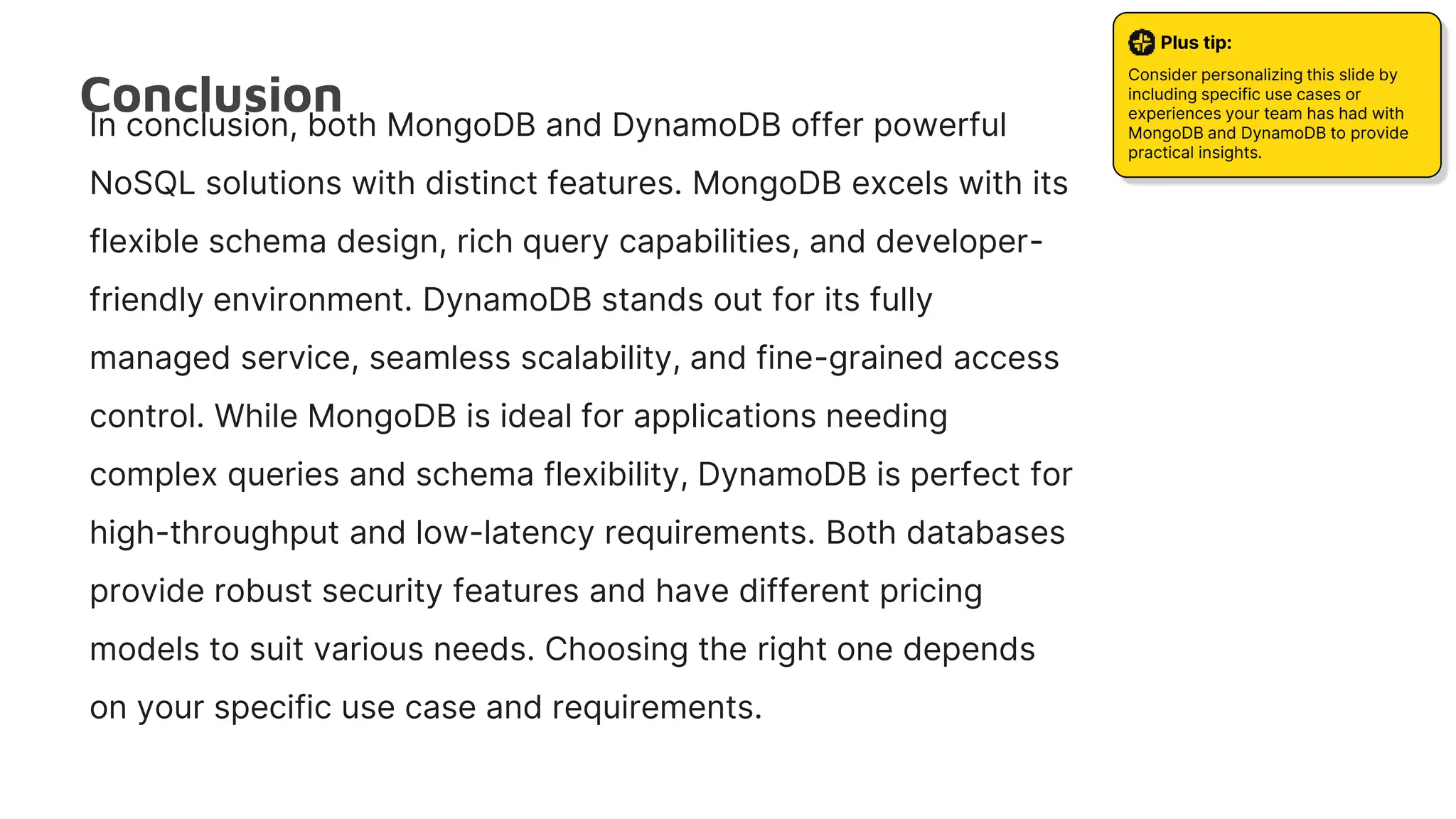 Conclusion
Plus tip:
Consider personalizing this slide by
including specific use cases or
experiences your team has had with
MongoDB and DynamoDB to provide
practical insights.
In conclusion, both MongoDB and DynamoDB offer powerful
NoSQL solutions with distinct features. MongoDB excels with its
flexible schema design, rich query capabilities, and developer-
friendly environment. DynamoDB stands out for its fully
managed service, seamless scalability, and fine-grained access
control. While MongoDB is ideal for applications needing
complex queries and schema flexibility, DynamoDB is perfect for
high-throughput and low-latency requirements. Both databases
provide robust security features and have different pricing
models to suit various needs. Choosing the right one depends
on your specific use case and requirements.
 