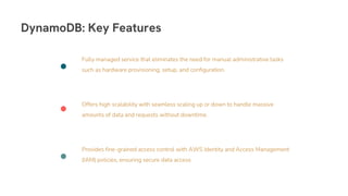 Provides fine-grained access control with AWS Identity and Access Management
(IAM) policies, ensuring secure data access.
Offers high scalability with seamless scaling up or down to handle massive
amounts of data and requests without downtime.
Fully managed service that eliminates the need for manual administrative tasks
such as hardware provisioning, setup, and configuration.
DynamoDB: Key Features
 