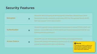Security Features
MongoDB offers encryption at rest through the WiredTiger storage engine, while
DynamoDB provides encryption at rest using AWS Key Management Service (KMS).
Both also support TLS for data in transit.
MongoDB supports various authentication mechanisms including SCRAM, LDAP, and
Kerberos. DynamoDB relies on AWS Identity and Access Management (IAM) for user
authentication and permissions.
Encryption
Authentication
Access Control
MongoDB uses role-based access control (RBAC) to manage permissions.
DynamoDB employs IAM policies to control access at a granular level, including fine-
grained access control for items and attributes.
Plus tip:
Customize the slide by adding your
own examples or specific security
policies your organization follows
when using these databases.
 