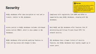 Access control in NoSQL databases includes role-based
access control (RBAC), which is also common in SQL
databases.
Compliance with regulations like GDPR and HIPAA is
supported by many NoSQL databases, aligning with SQL
databases.
Security
NoSQL databases offer data encryption at rest and in
transit, similar to SQL databases.
Both NoSQL and SQL databases offer features like IP
whitelisting and Virtual Private Cloud (VPC) for
network security.
NoSQL databases often provide auditing features to
track and log access and changes to data.
SQL databases have a longer history of security
features, but NoSQL databases have rapidly caught up in
recent years.
Plus tip:
You can customize this slide by adding
specific security features of the
NoSQL databases you are using, such
as MongoDB's field-level encryption or
DynamoDB's fine-grained access
control.
 