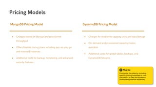 • Charged based on storage and provisioned
throughput
• Offers flexible pricing plans including pay-as-you-go
and reserved instances
• Additional costs for backup, monitoring, and advanced
security features
MongoDB Pricing Model
• Charges for read/write capacity units and data storage
• On-demand and provisioned capacity modes
available
• Additional costs for global tables, backups, and
DynamoDB Streams
DynamoDB Pricing Model
Pricing Models
Plus tip:
Customize this slide by including
specific pricing examples or cost
calculators to help the audience
understand potential expenses.
 