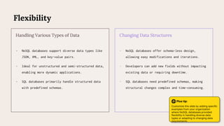 Flexibility
• NoSQL databases support diverse data types like
JSON, XML, and key-value pairs.
• Ideal for unstructured and semi-structured data,
enabling more dynamic applications.
• SQL databases primarily handle structured data
with predefined schemas.
Handling Various Types of Data
• NoSQL databases offer schema-less design,
allowing easy modifications and iterations.
• Developers can add new fields without impacting
existing data or requiring downtime.
• SQL databases need predefined schemas, making
structural changes complex and time-consuming.
Changing Data Structures
Plus tip:
Customize this slide by adding specific
examples from your organization
where NoSQL databases provided
flexibility in handling diverse data
types or adapting to changing data
requirements.
 